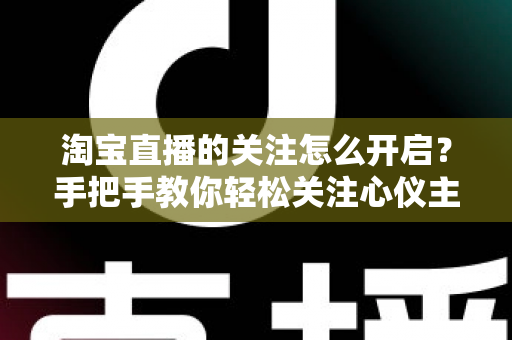 淘宝直播的关注怎么开启?手把手教你轻松关注心仪主播的完整攻略 淘宝直播的关注怎么开启?手把手教你轻松关注心仪主播的完整攻略
