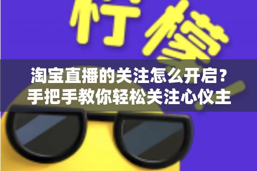 淘宝直播的关注怎么开启?手把手教你轻松关注心仪主播的完整攻略 淘宝直播的关注怎么开启?手把手教你轻松关注心仪主播的完整攻略