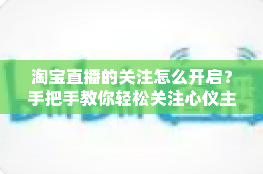 淘宝直播的关注怎么开启？手把手教你轻松关注心仪主播的完整攻略