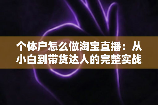 个体户怎么做淘宝直播：从小白到带货达人的完整实战指南（2024最新攻略）