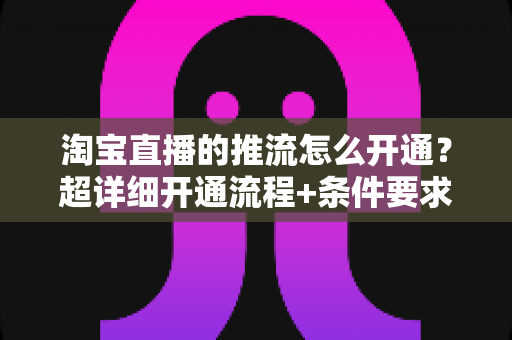 淘宝直播的推流怎么开通?超详细开通流程+条件要求+避坑指南一网打尽 淘宝直播的推流怎么开通?超详细开通流程+条件要求+避坑指南一网打尽