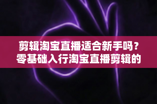 剪辑淘宝直播适合新手吗?零基础入行淘宝直播剪辑的完整指南与实战建议 剪辑淘宝直播适合新手吗?零基础入行淘宝直播剪辑的完整指南与实战建议