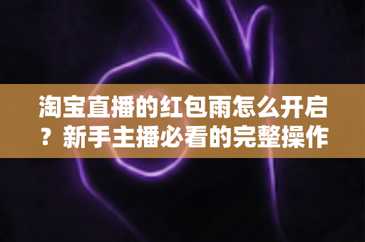 淘宝直播的红包雨怎么开启?新手主播必看的完整操作教程与引流实战指南 淘宝直播的红包雨怎么开启?新手主播必看的完整操作教程与引流实战指南