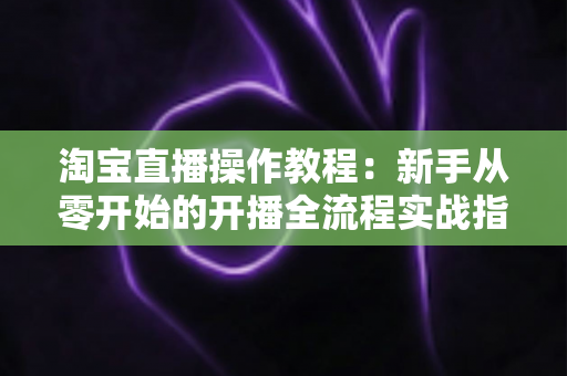 淘宝直播操作教程:新手从零开始的开播全流程实战指南 淘宝直播操作教程:新手从零开始的开播全流程实战指南