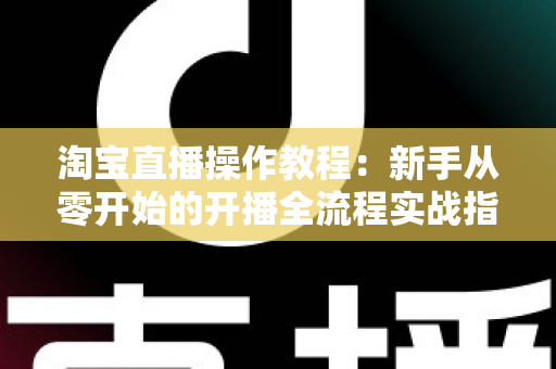 淘宝直播操作教程:新手从零开始的开播全流程实战指南 淘宝直播操作教程:新手从零开始的开播全流程实战指南