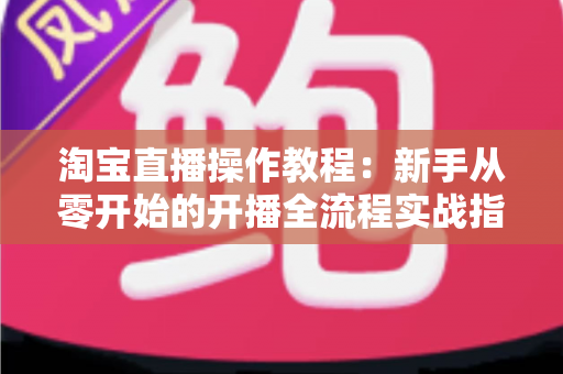 淘宝直播操作教程：新手从零开始的开播全流程实战指南