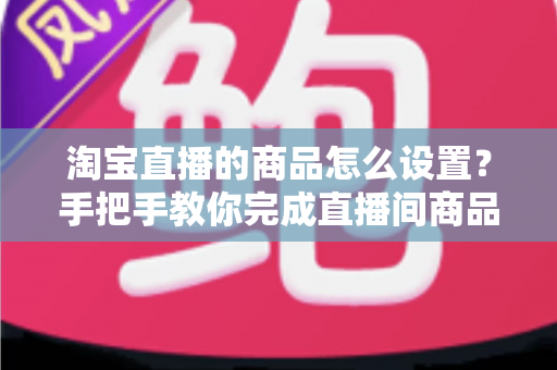 淘宝直播的商品怎么设置?手把手教你完成直播间商品配置,提升带货转化率 淘宝直播的商品怎么设置?手把手教你完成直播间商品配置,提升带货转化率