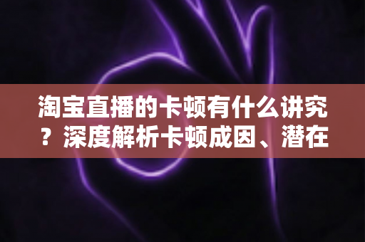 淘宝直播的卡顿有什么讲究？深度解析卡顿成因、潜在影响与实战优化全攻略