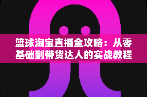 篮球淘宝直播全攻略：从零基础到带货达人的实战教程