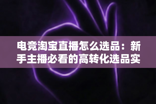 电竞淘宝直播怎么选品:新手主播必看的高转化选品实战指南 电竞淘宝直播怎么选品:新手主播必看的高转化选品实战指南