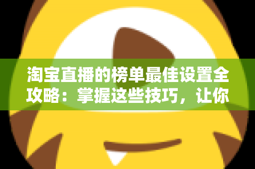 淘宝直播的榜单最佳设置全攻略:掌握这些技巧,让你的直播间流量与转化双倍提升 淘宝直播的榜单最佳设置全攻略:掌握这些技巧,让你的直播间流量与转化双倍提升
