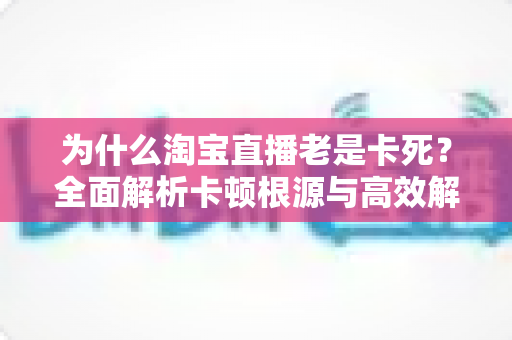 为什么淘宝直播老是卡死?全面解析卡顿根源与高效解决方法全攻略 为什么淘宝直播老是卡死?全面解析卡顿根源与高效解决方法全攻略