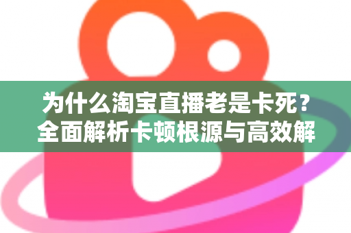 为什么淘宝直播老是卡死?全面解析卡顿根源与高效解决方法全攻略 为什么淘宝直播老是卡死?全面解析卡顿根源与高效解决方法全攻略