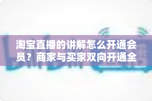 淘宝直播的讲解怎么开通会员？商家与买家双向开通全流程+会员运营技巧一文讲透