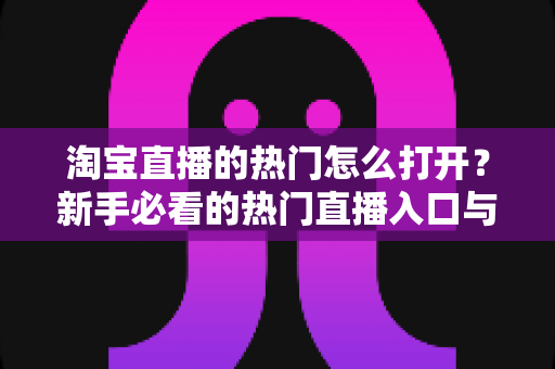 淘宝直播的热门怎么打开？新手必看的热门直播入口与玩法全攻略