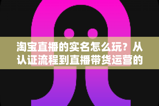 淘宝直播的实名怎么玩？从认证流程到直播带货运营的全攻略