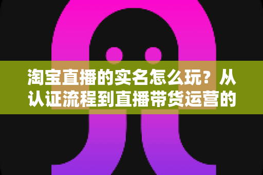 淘宝直播的实名怎么玩？从认证流程到直播带货运营的全攻略