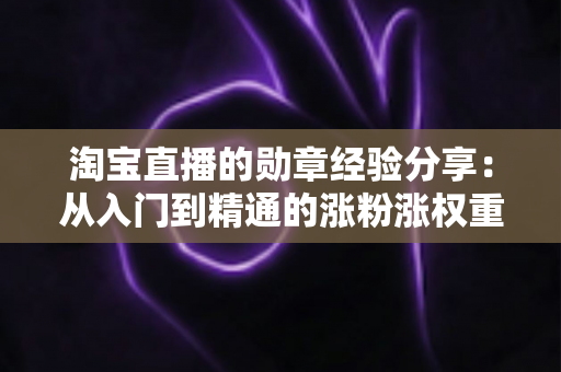 淘宝直播的勋章经验分享:从入门到精通的涨粉涨权重实战指南 淘宝直播的勋章经验分享:从入门到精通的涨粉涨权重实战指南