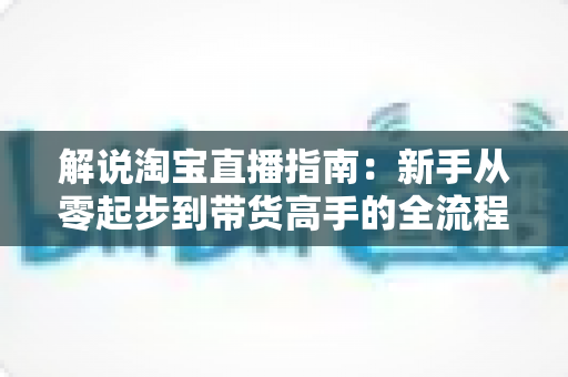 解说淘宝直播指南：新手从零起步到带货高手的全流程实战攻略