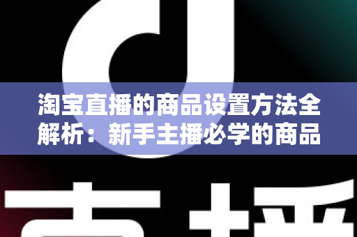 淘宝直播的商品设置方法全解析:新手主播必学的商品配置实操指南,助你快速提升直播间转化率 淘宝直播的商品设置方法全解析:新手主播必学的商品配置实操指南,助你快速提升直播间转化率