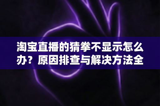 淘宝直播的猜拳不显示怎么办?原因排查与解决方法全攻略 淘宝直播的猜拳不显示怎么办?原因排查与解决方法全攻略