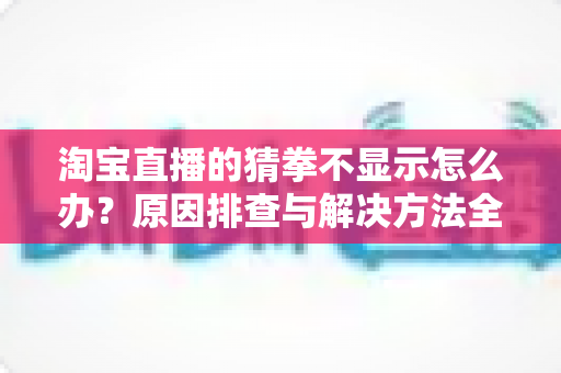 淘宝直播的猜拳不显示怎么办?原因排查与解决方法全攻略 淘宝直播的猜拳不显示怎么办?原因排查与解决方法全攻略