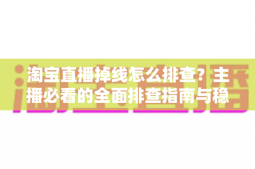 淘宝直播掉线怎么排查？主播必看的全面排查指南与稳定开播解决方案