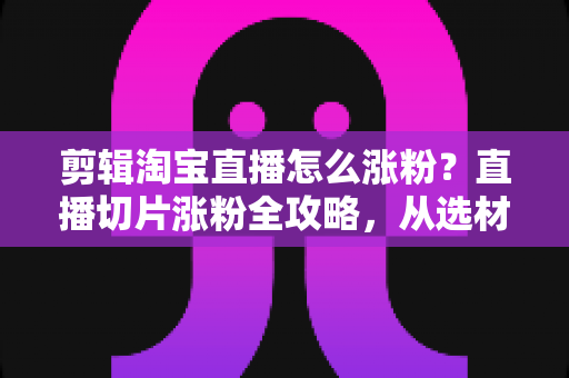 剪辑淘宝直播怎么涨粉？直播切片涨粉全攻略，从选材到发布一步不漏