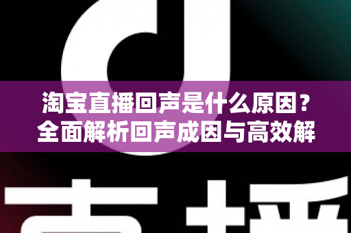 淘宝直播回声是什么原因?全面解析回声成因与高效解决方法 淘宝直播回声是什么原因?全面解析回声成因与高效解决方法