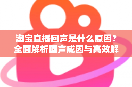 淘宝直播回声是什么原因？全面解析回声成因与高效解决方法