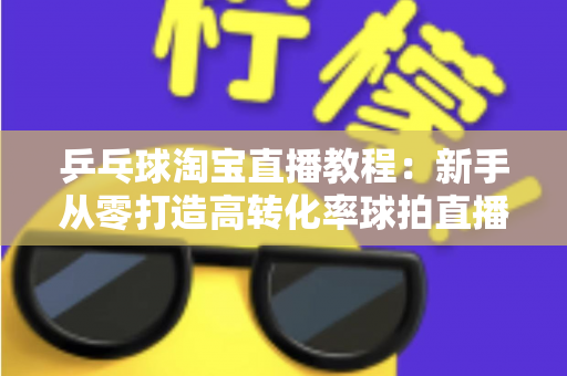 乒乓球淘宝直播教程:新手从零打造高转化率球拍直播间的完整实战指南 乒乓球淘宝直播教程:新手从零打造高转化率球拍直播间的完整实战指南