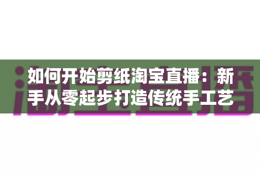 如何开始剪纸淘宝直播：新手从零起步打造传统手工艺直播间的完整指南