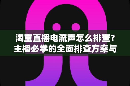 淘宝直播电流声怎么排查?主播必学的全面排查方案与实用解决技巧 淘宝直播电流声怎么排查?主播必学的全面排查方案与实用解决技巧