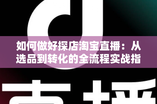 如何做好探店淘宝直播：从选品到转化的全流程实战指南，助你打造高人气探店直播间