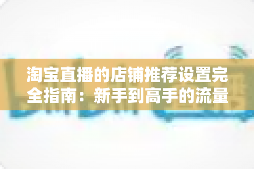 淘宝直播的店铺推荐设置完全指南：新手到高手的流量转化实战手册