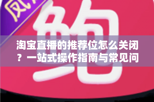 淘宝直播的推荐位怎么关闭？一站式操作指南与常见问题详解