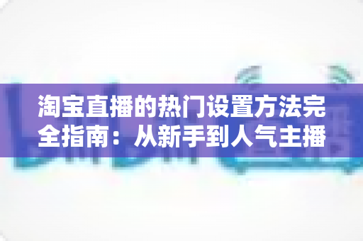 淘宝直播的热门设置方法完全指南：从新手到人气主播的实用设置技巧