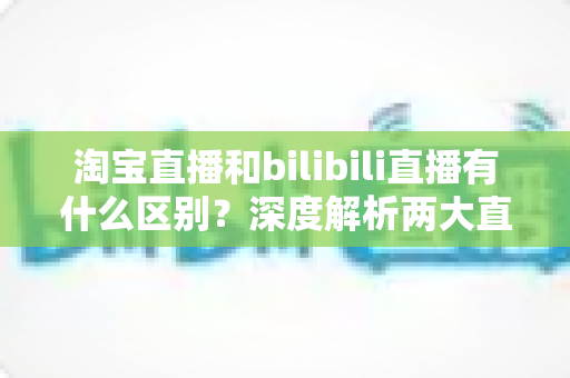 淘宝直播和bilibili直播有什么区别?深度解析两大直播平台的核心差异与选择指南 淘宝直播和bilibili直播有什么区别?深度解析两大直播平台的核心差异与选择指南