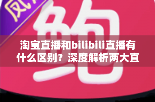淘宝直播和bilibili直播有什么区别?深度解析两大直播平台的核心差异与选择指南 淘宝直播和bilibili直播有什么区别?深度解析两大直播平台的核心差异与选择指南
