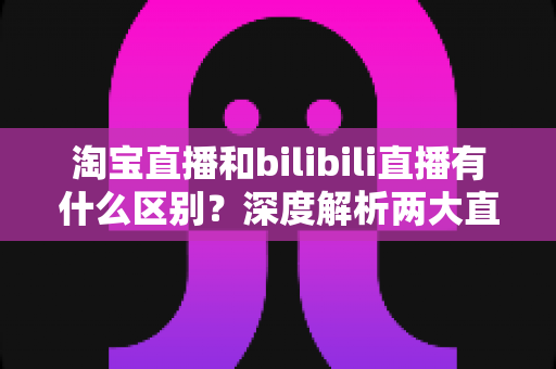 淘宝直播和bilibili直播有什么区别？深度解析两大直播平台的核心差异与选择指南