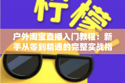户外淘宝直播入门教程：新手从零到精通的完整实战指南