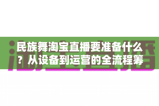 民族舞淘宝直播要准备什么？从设备到运营的全流程筹备清单，助你打造高人气民族舞直播间
