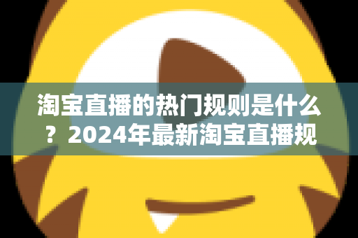 淘宝直播的热门规则是什么?2024年最新淘宝直播规则解读与运营避坑指南 淘宝直播的热门规则是什么?2024年最新淘宝直播规则解读与运营避坑指南