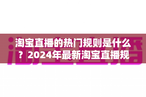 淘宝直播的热门规则是什么?2024年最新淘宝直播规则解读与运营避坑指南 淘宝直播的热门规则是什么?2024年最新淘宝直播规则解读与运营避坑指南