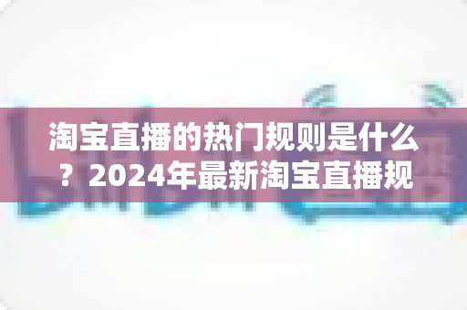 淘宝直播的热门规则是什么？2024年最新淘宝直播规则解读与运营避坑指南