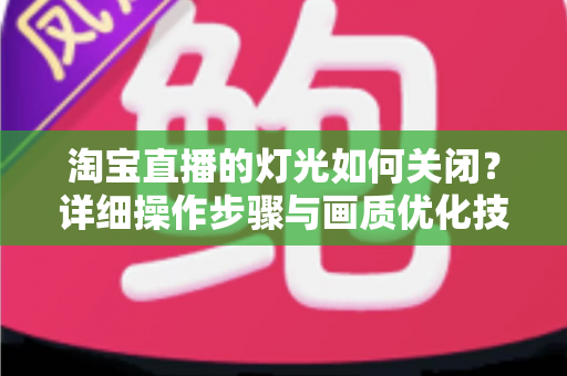 淘宝直播的灯光如何关闭?详细操作步骤与画质优化技巧全解析 淘宝直播的灯光如何关闭?详细操作步骤与画质优化技巧全解析