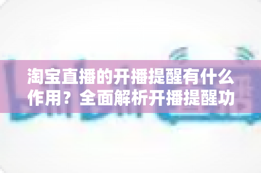 淘宝直播的开播提醒有什么作用?全面解析开播提醒功能的价值与使用技巧 淘宝直播的开播提醒有什么作用?全面解析开播提醒功能的价值与使用技巧