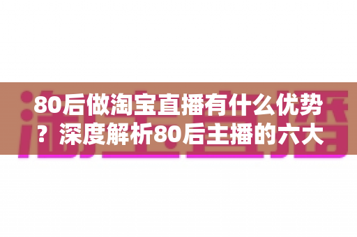 80后做淘宝直播有什么优势？深度解析80后主播的六大核心竞争力与入局指南