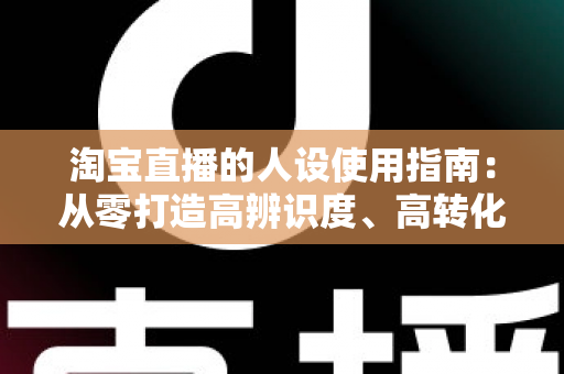 淘宝直播的人设使用指南:从零打造高辨识度、高转化率主播人设的实战手册 淘宝直播的人设使用指南:从零打造高辨识度、高转化率主播人设的实战手册