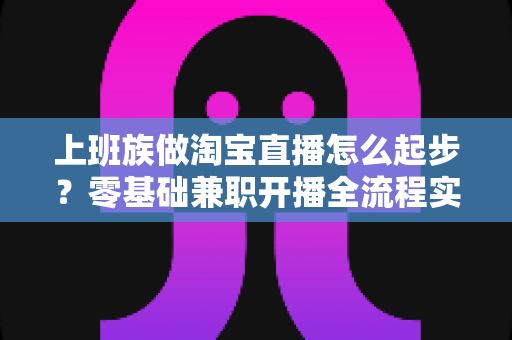 上班族做淘宝直播怎么起步？零基础兼职开播全流程实战指南